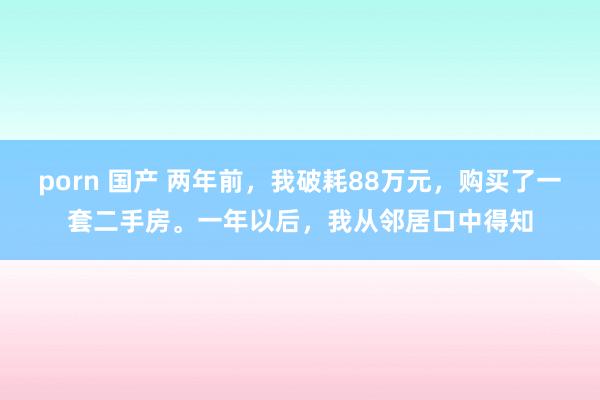 porn 国产 两年前，我破耗88万元，购买了一套二手房。一年以后，我从邻居口中得知