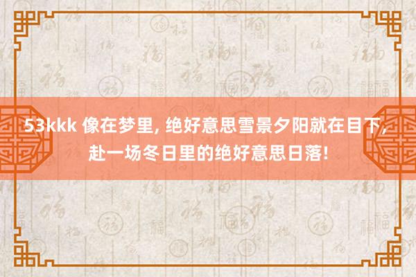 53kkk 像在梦里， 绝好意思雪景夕阳就在目下， 赴一场冬日里的绝好意思日落!
