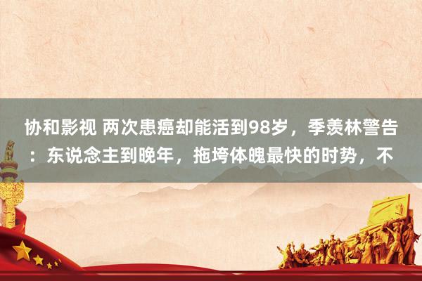 协和影视 两次患癌却能活到98岁，季羡林警告：东说念主到晚年，拖垮体魄最快的时势，不