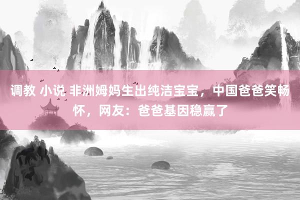 调教 小说 非洲姆妈生出纯洁宝宝，中国爸爸笑畅怀，网友：爸爸基因稳赢了