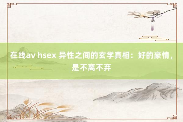 在线av hsex 异性之间的玄学真相：好的豪情，是不离不弃