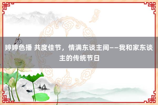 婷婷色播 共度佳节，情满东谈主间——我和家东谈主的传统节日