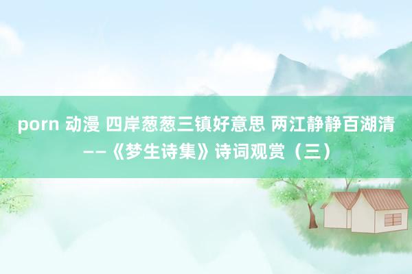 porn 动漫 四岸葱葱三镇好意思 两江静静百湖清——《梦生诗集》诗词观赏（三）