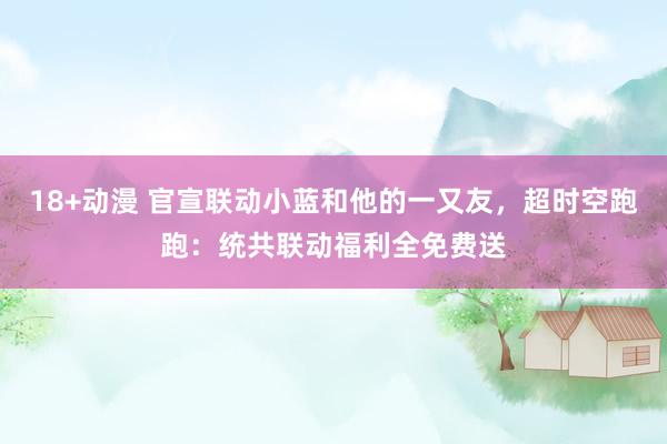 18+动漫 官宣联动小蓝和他的一又友，超时空跑跑：统共联动福利全免费送