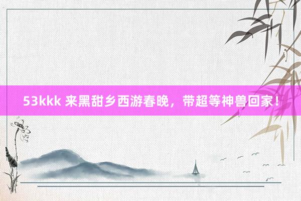 53kkk 来黑甜乡西游春晚，带超等神兽回家！