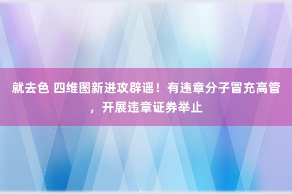 就去色 四维图新进攻辟谣！有违章分子冒充高管，开展违章证券举止