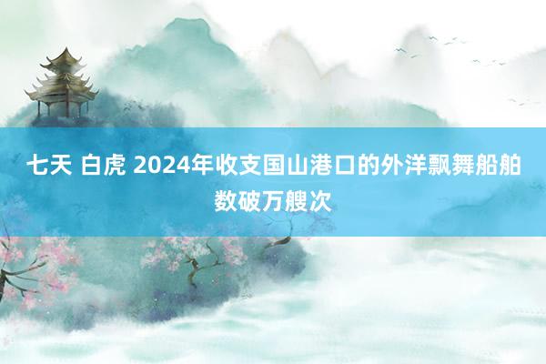 七天 白虎 2024年收支国山港口的外洋飘舞船舶数破万艘次