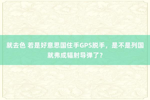 就去色 若是好意思国住手GPS脱手，是不是列国就弗成辐射导弹了？