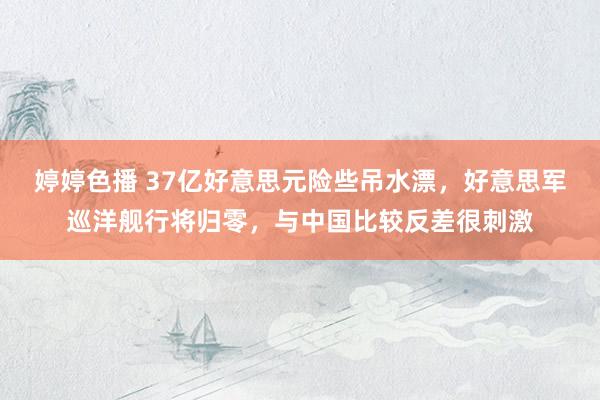 婷婷色播 37亿好意思元险些吊水漂，好意思军巡洋舰行将归零，与中国比较反差很刺激
