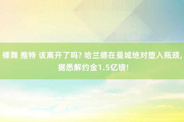 裸舞 推特 该离开了吗? 哈兰德在曼城绝对堕入瓶颈， 据悉解约金1.5亿镑!