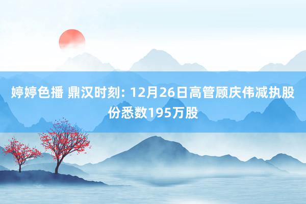 婷婷色播 鼎汉时刻: 12月26日高管顾庆伟减执股份悉数195万股