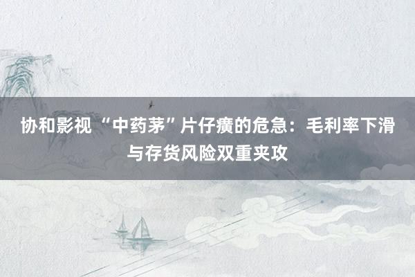 协和影视 “中药茅”片仔癀的危急：毛利率下滑与存货风险双重夹攻