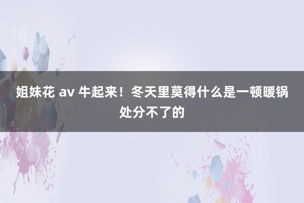 姐妹花 av 牛起来！冬天里莫得什么是一顿暖锅处分不了的