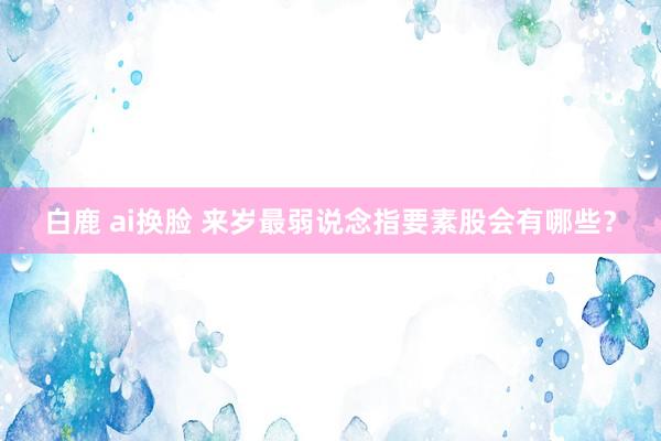 白鹿 ai换脸 来岁最弱说念指要素股会有哪些？