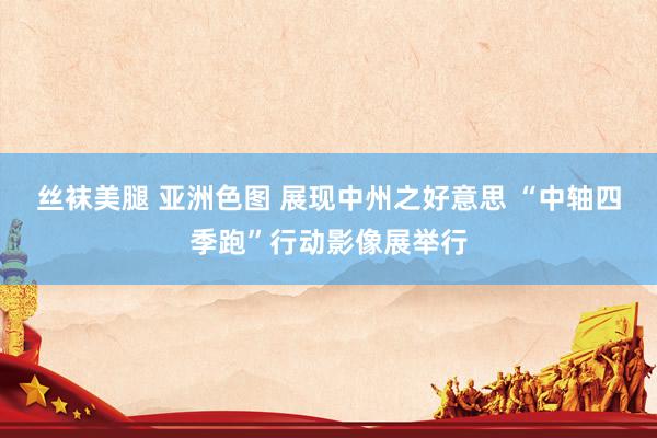 丝袜美腿 亚洲色图 展现中州之好意思 “中轴四季跑”行动影像展举行