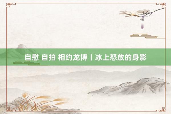 自慰 自拍 相约龙博丨冰上怒放的身影