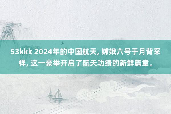 53kkk 2024年的中国航天， 嫦娥六号于月背采样， 这一豪举开启了航天功绩的新鲜篇章。