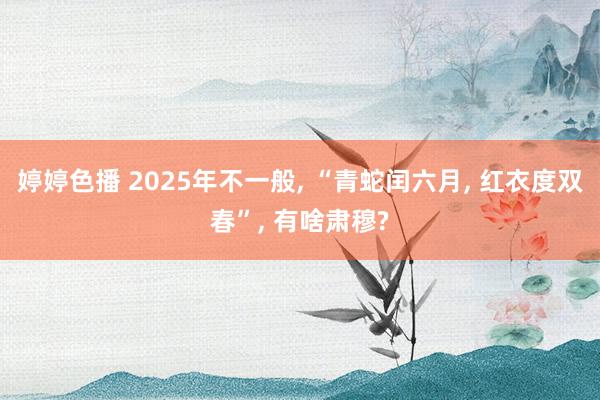 婷婷色播 2025年不一般， “青蛇闰六月， 红衣度双春”， 有啥肃穆?