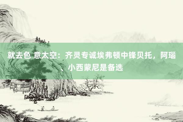 就去色 意太空：齐灵专诚埃弗顿中锋贝托，阿瑙、小西蒙尼是备选