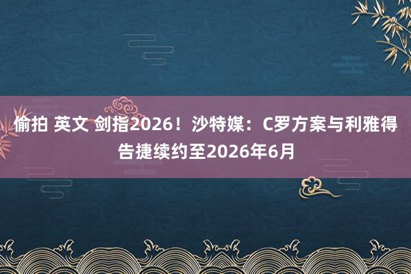 偷拍 英文 剑指2026！沙特媒：C罗方案与利雅得告捷续约至2026年6月