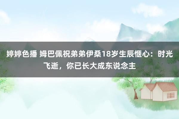 婷婷色播 姆巴佩祝弟弟伊桑18岁生辰惬心：时光飞逝，你已长大成东说念主