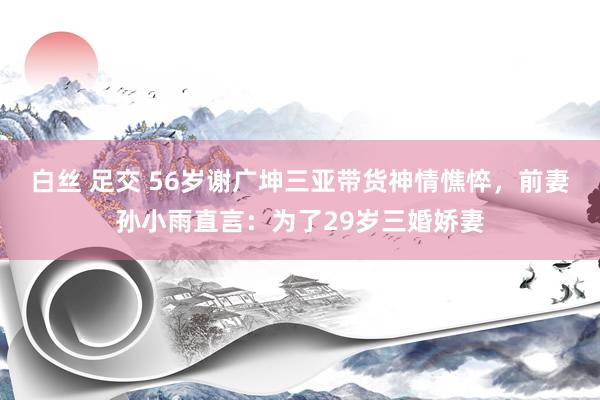 白丝 足交 56岁谢广坤三亚带货神情憔悴，前妻孙小雨直言：为了29岁三婚娇妻