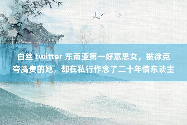 白丝 twitter 东南亚第一好意思女，被徐克夸腾贵的她，却在私行作念了二十年情东谈主