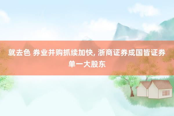 就去色 券业并购抓续加快， 浙商证券成国皆证券单一大股东