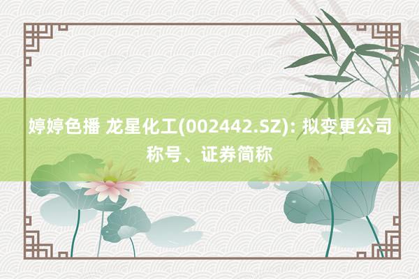 婷婷色播 龙星化工(002442.SZ): 拟变更公司称号、证券简称