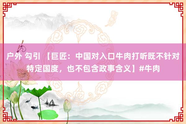 户外 勾引 【巨匠：中国对入口牛肉打听既不针对特定国度，也不包含政事含义】#牛肉
