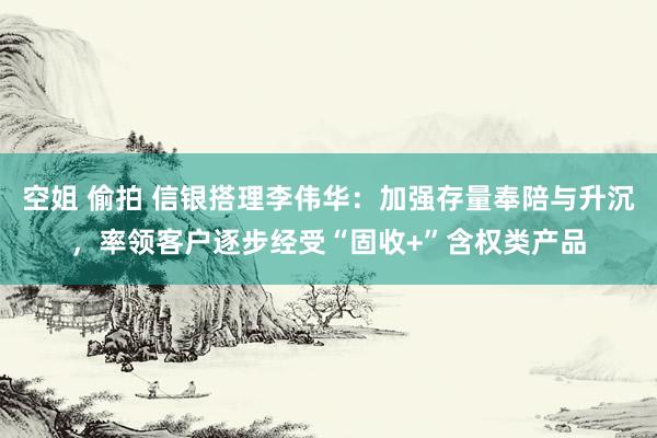 空姐 偷拍 信银搭理李伟华：加强存量奉陪与升沉，率领客户逐步经受“固收+”含权类产品