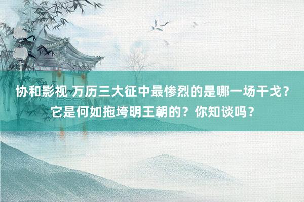 协和影视 万历三大征中最惨烈的是哪一场干戈？它是何如拖垮明王朝的？你知谈吗？