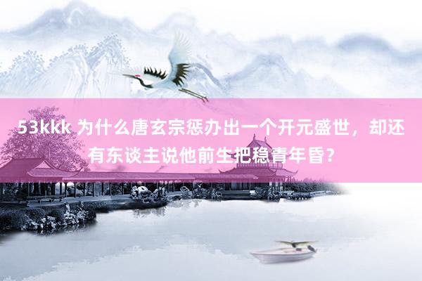 53kkk 为什么唐玄宗惩办出一个开元盛世，却还有东谈主说他前生把稳青年昏？
