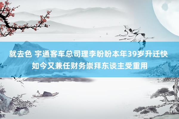 就去色 宇通客车总司理李盼盼本年39岁升迁快 如今又兼任财务崇拜东谈主受重用