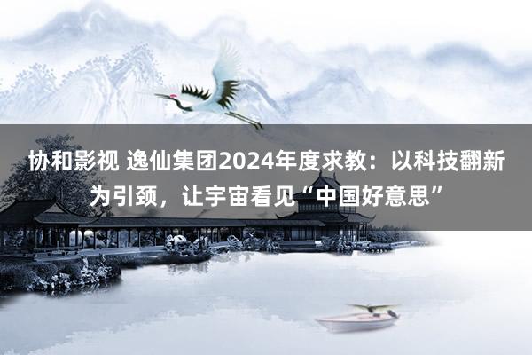 协和影视 逸仙集团2024年度求教：以科技翻新为引颈，让宇宙看见“中国好意思”