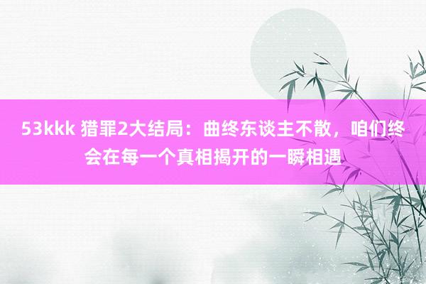 53kkk 猎罪2大结局：曲终东谈主不散，咱们终会在每一个真相揭开的一瞬相遇