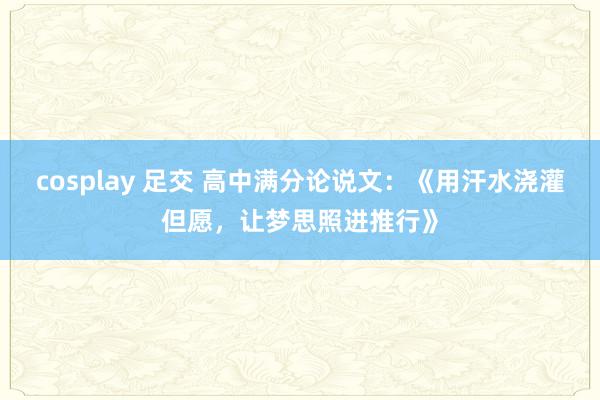 cosplay 足交 高中满分论说文：《用汗水浇灌但愿，让梦思照进推行》