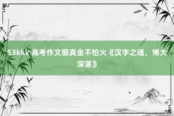 53kkk 高考作文锻真金不怕火《汉字之魂，博大深湛》