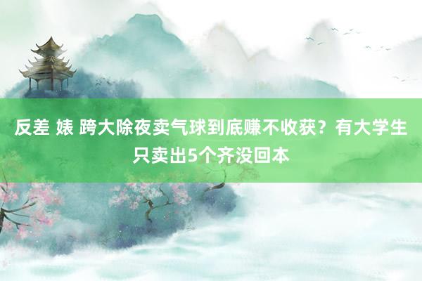 反差 婊 跨大除夜卖气球到底赚不收获？有大学生只卖出5个齐没回本