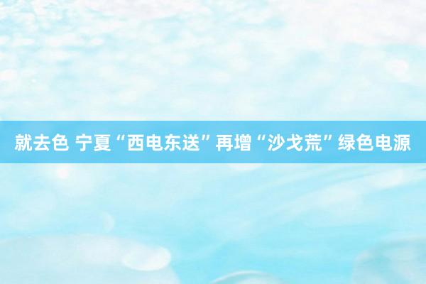 就去色 宁夏“西电东送”再增“沙戈荒”绿色电源