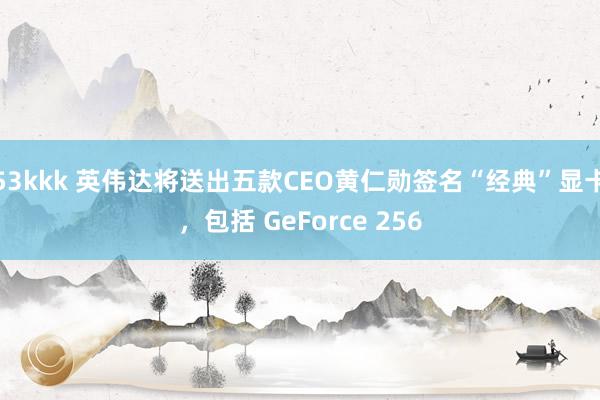 53kkk 英伟达将送出五款CEO黄仁勋签名“经典”显卡，包括 GeForce 256
