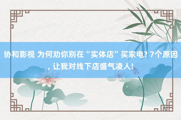 协和影视 为何劝你别在“实体店”买家电? 7个原因， 让我对线下店盛气凌人!