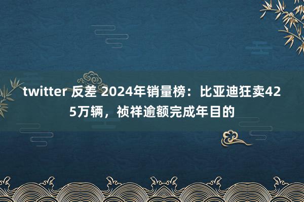 twitter 反差 2024年销量榜：比亚迪狂卖425万辆，祯祥逾额完成年目的