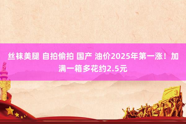 丝袜美腿 自拍偷拍 国产 油价2025年第一涨！加满一箱多花约2.5元
