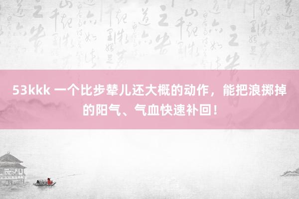 53kkk 一个比步辇儿还大概的动作，能把浪掷掉的阳气、气血快速补回！