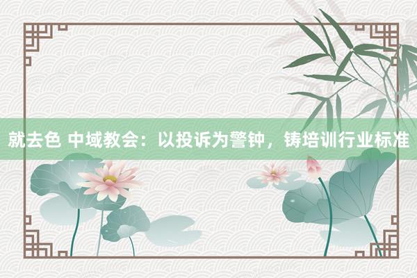就去色 中域教会：以投诉为警钟，铸培训行业标准