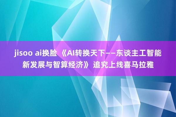 jisoo ai换脸 《AI转换天下——东谈主工智能新发展与智算经济》 追究上线喜马拉雅