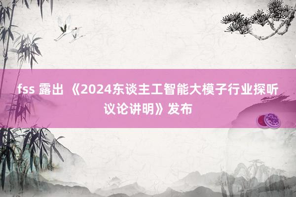 fss 露出 《2024东谈主工智能大模子行业探听议论讲明》发布