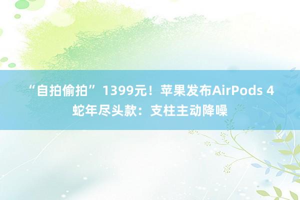 “自拍偷拍” 1399元！苹果发布AirPods 4蛇年尽头款：支柱主动降噪