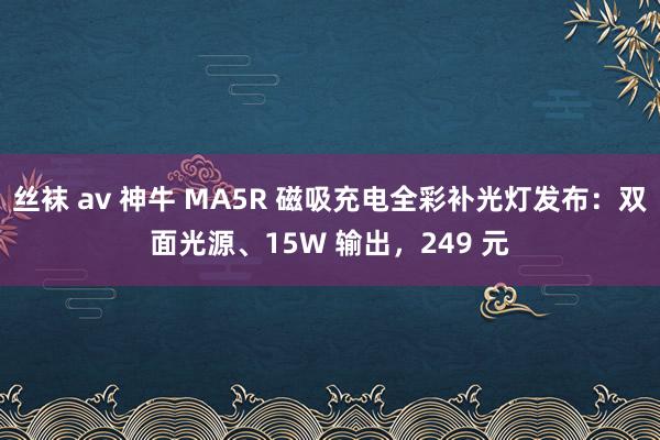 丝袜 av 神牛 MA5R 磁吸充电全彩补光灯发布：双面光源、15W 输出，249 元